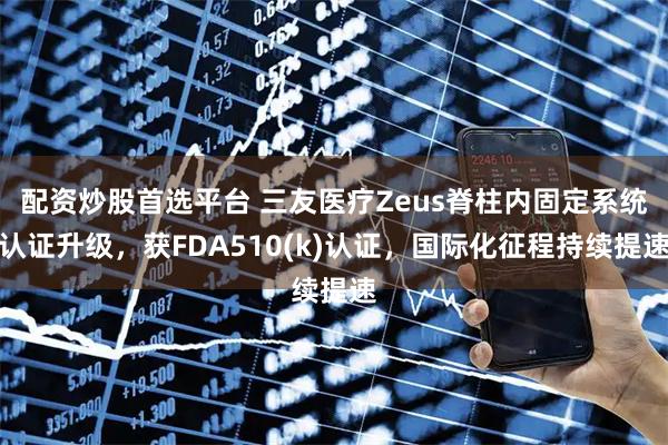 配资炒股首选平台 三友医疗Zeus脊柱内固定系统认证升级，获FDA510(k)认证，国际化征程持续提速
