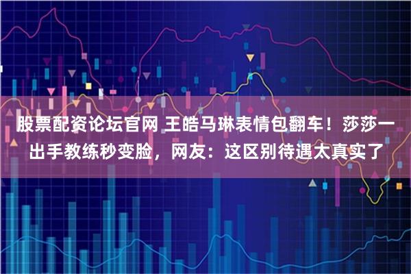 股票配资论坛官网 王皓马琳表情包翻车！莎莎一出手教练秒变脸，网友：这区别待遇太真实了