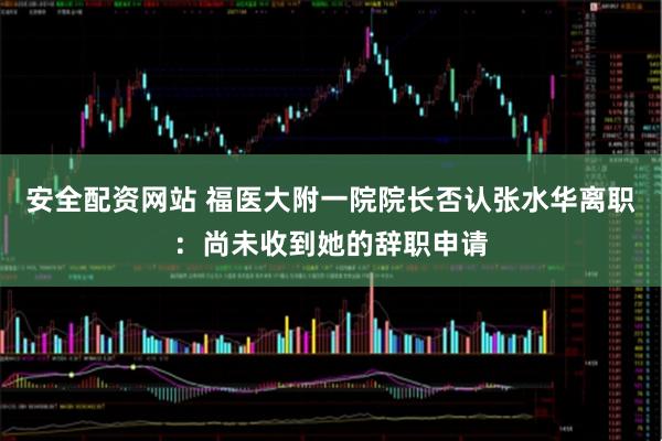 安全配资网站 福医大附一院院长否认张水华离职：尚未收到她的辞职申请