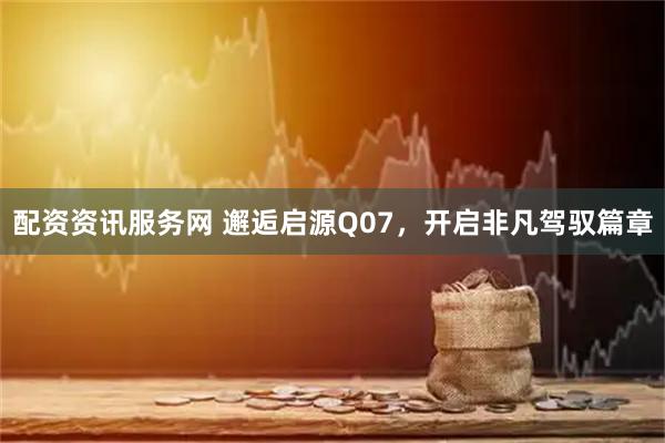 配资资讯服务网 邂逅启源Q07，开启非凡驾驭篇章