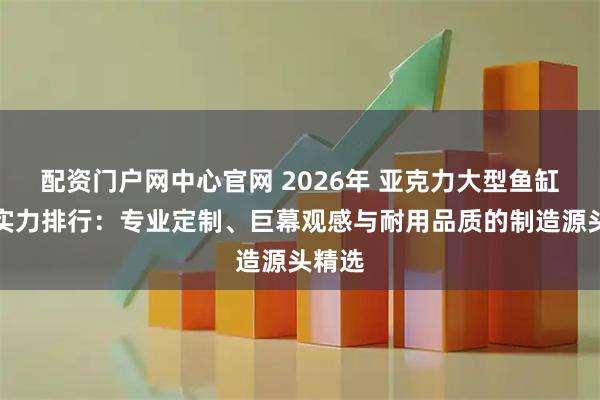 配资门户网中心官网 2026年 亚克力大型鱼缸工厂实力排行：专业定制、巨幕观感与耐用品质的制造源头精选