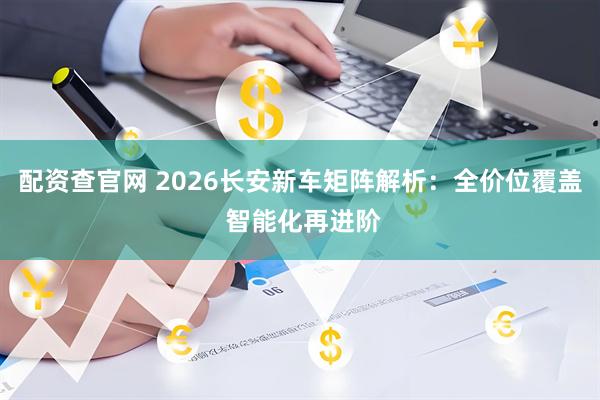 配资查官网 2026长安新车矩阵解析：全价位覆盖 智能化再进阶