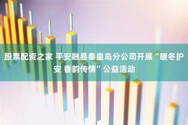 股票配资之家 平安融易秦皇岛分公司开展“暖冬护安 香韵传情”公益活动