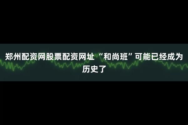 郑州配资网股票配资网址 “和尚班”可能已经成为历史了