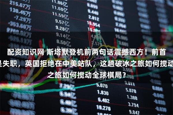 配资知识网 斯塔默登机前两句话震撼西方！前首相不访华是失职，英国拒绝在中美站队，这趟破冰之旅如何搅动全球棋局？