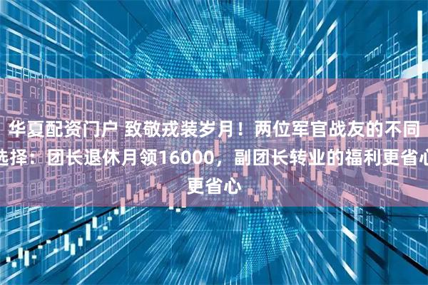 华夏配资门户 致敬戎装岁月！两位军官战友的不同选择：团长退休月领16000，副团长转业的福利更省心