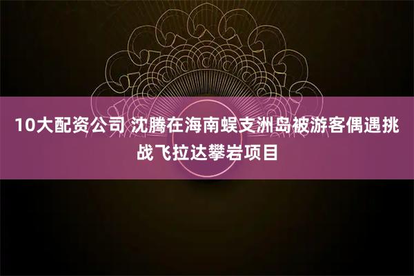 10大配资公司 沈腾在海南蜈支洲岛被游客偶遇挑战飞拉达攀岩项目