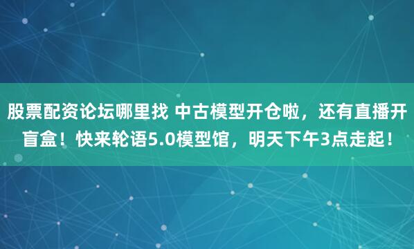 股票配资论坛哪里找 中古模型开仓啦，还有直播开盲盒！快来轮语5.0模型馆，明天下午3点走起！